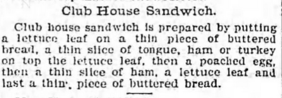 Club House Sandwich. Club house sandwich is prepared by putting a lettuce leaf on a thin piece of buttered bread, a thin slice of tongue, ham or turkey on top the lettuce leaf, then a poached egg, then a thin slice of ham, a lettuce leaf and last a thin piece of buttered bread.