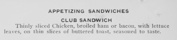 Appetizing Sandwiches. Club Sandwich. Thinly sliced Chicken, broiled ham or bacon, with lettuce leaves, on thin slices of buttered toast, seasoned to taste.