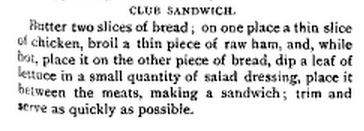 Club Sandwich. Butter two slices of bread; on one place a thin slice of chicken, broil a thin piece of raw ham, and, while hot, place it on the other piece of bread, dip a leaf of lettuce in a small quantity of salad dressing, place it between the meats, making a sandwich; trim and serve as quickly as possible.