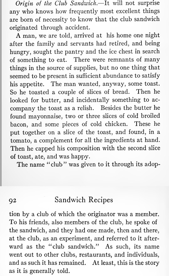 Origin of the Club Sandwich. It will not surprise any who knows how frequently most excellent things are born of necessity to know that the club sandwich originated through accident.   A man, we are told, arrived at his home one night after the family and servants had retired, and being hungry, sought the pantry and the ice chest in search of something to eat. There were remnants of many things in the source of supplies, but no one thing that seemed to be present in sufficient abundance to satisfy his appetite. The man wanted, anyway, some toast. So he toasted a couple of slices of bread. Then he looked for butter, and incidentally something to accompany the toast as a relish. Besides the butter he found mayonnaise, two or three slices of cold broiled bacon, and some pieces of cold chicken. These he put together on a slice of the toast, and found, in a tomato, a complement for all the ingredients at hand. Then he capped his composition with the second slice of toast, ate, and was happy.   The name "club" was given to it through its adoption by a club of which the originator was a member. To his friends, also members of the club, he spoke of the sandwich, and they had one made, then and there, at the club, as an experiment, and referred to it afterward as the "club sandwich." As such, its name went out to other clubs, restaurants, and individuals, and as such it has remained. At least, this is the story as it is generally told. 
