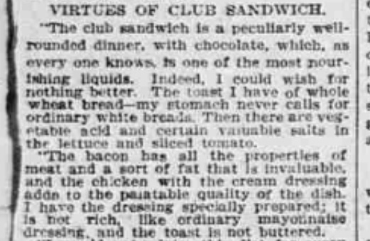 Virtues of Club Sandwich. "The club sandwich is a peculiarly well-rounded dinner, which chocolate, which, as every one knows, is one of the most nourishing liquids. Indeed, I could wish for nothing better. The toast I have of whole wheat bread--my stomach never calls for ordinary white breads. Then there are vegetable acid and certain valuable salts in the lettuce and sliced tomato. The bacon has all the properties of meat and a sort of fat that is invaluable, and the chicken with the cream dressing adds to the palatable quality of the dish. I have the dressing specially prepared; it is not rich, like ordinary mayonnaise dressing, and the toast is not buttered."
